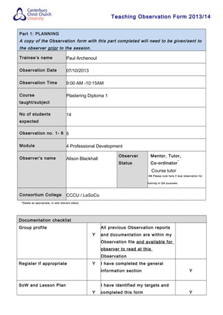 Teaching Observation Form 2013/14
Part 1: PLANNING
A copy of the Observation form with this part completed will need to be given/sent to
the observer prior to the session.
Trainee’s name Paul Archenoul
Observation Date 07/10/2013
Observation Time 9:00 AM -10:15AM
Course
taught/subject
Plastering Diploma 1
No of students
expected
14
Observation no. 1- 8 5
Module 4 Professional Development
Observer’s name Alison Blackhall
Observer
Status
Mentor, Tutor,
Co-ordinator
*
Course tutor
NB Please note here if dual observation for
training or QA purposes
Consortium College CCCU / LeSoCo
*Delete as appropriate, or add relevant status
Documentation checklist
Group profile
Y
All previous Observation reports
and documentation are within my
Observation file and available for
observer to read at this
Observation
Register if appropriate Y I have completed the general
information section Y
SoW and Lesson Plan
Y
I have identified my targets and
completed this form Y
 
