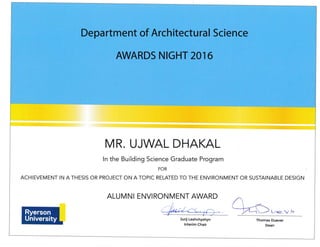 MR. UJWAL DHAKAL
ln the Building Science Graduate Program
FOR
ACHIEVEMENT IN A THESIS OR PROJECT ON A TOPIC RELATED TO THE ENVIRONMENT OR SUSTAINABLE DESIGN
ALUMNI ENVIRONMENT AWARD
q#.^qwA
Jurij Leshchyshyn
lnterim Chair
Thomas Duever
Dean
 