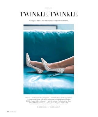 twinkle, twinkle
Photograph by todd wright
xx winter 2014
in style
Demure is not the point when Jimmy Choo is around. His Italian-made nappa leather
Tia confers a high profile, even before its Swarovski crystals are placed (by hand).
$3,250. Available at JimmyChoo.com – or similar styles at The Collection at Chevy
Chase, 5481 Wisconsin Avenue, Chevy Chase, Maryland. 240.223.1102.
Give your feet – and the crowds – the star treatment.
 