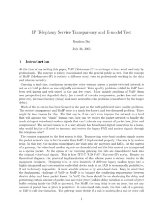 IP Telephony Service Transparency and E-model Test
Renshou Dai
July 26, 2005
1 Introduction
At the time of my writing this paper, VoIP (Voice-over-IP) is no longer a buzz word used only by
professionals. The concept is widely disseminated into the general public as well. But the concept
of MoIP (Modem-over-IP) is entirely a diﬀerent story, even to professionals working in the data
and telecom industry.
Carrying a real-time, continuous interactive voice streams across a packet-switched network is
not as a trivial problem as was originally envisioned. Voice quality problems related to VoIP have
been well known and well tested in the last few years. Most notable problems of VoIP (from
user perspective) are degraded clarity (as a result of vocoder compression, packet loss and voice
jitter etc), increased latency (delay) and more noticeable echo problems (exacerbated by the longer
delay).
Much of the attention has been focused in the past on the well-publicized voice quality problems.
The service transparency and MoIP issue is a much less-known and less-discussed problem. There
might be two reasons for this. The ﬁrst one is, if we can’t even improve the network to a level
that will appease the “dumb” human ears, how can we expect the packet-network to handle the
much stringent voice-band modem signals that can’t tolerate any amount of packet loss, jitter and
compression? The second reason is, if a user already has broadband digital connection to a home,
why would he/she still need to transmit and receive the legacy FAX and modem signals through
the telephone wire?
The counter argument to the ﬁrst reason is this. Transporting voice-band modem signals across
the packet network may in fact be easier than VoIP, if implemented properly. One way is by modem
relay. In this way, the modem counterparts are built into the gateways and IADs. At the ingress
of a gateway, the voice-band modem signals are demodulated and the bits content are transported
as a special packet. At the egress of the receiving gateway, the bits are remodulated back into
the original voice-band signals. This is how ITU-T T.38 FoIP (Fax-over-IP) works. Despite its
theoretical elegance, the practical implementation of this scheme poses a serious burden to the
equipment designers. Designing tens or even hundreds of diﬀerent legacy modem types into a
highly-integrated and cost-sensitive embedded device such as an IAD is economically prohibitive,
if not technically impossible. A more sensible scheme is by voice-band data. Keep in mind that
the fundamental challenge of VoIP or MoIP is to balance the conﬂicting requirements between
shorter delay and fewer packet losses. In VoIP, the focus should be on shortening the delay and
permitting certain amount of packet loss and voice jitter (sudden delay variation as a result of jitter
buﬀer resizing inside the IAD or gateway). For MoIP, the long delay is not an issue, but not any
amount of packet loss or jitter is permitted. In voice-band data mode, the ﬁrst task of a gateway
or IAD is call discrimination. The gateway must decide if a call is modem/data call or voice call
1
 