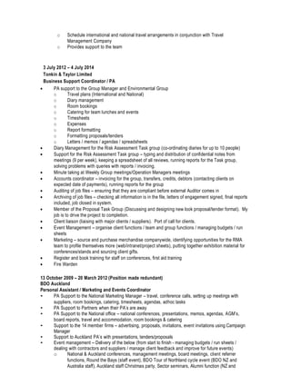 o Schedule international and national travel arrangements in conjunction with Travel
Management Company
o Provides support to the team
3 July 2012 – 4 July 2014
Tonkin & Taylor Limited
Business Support Coordinator / PA
• PA support to the Group Manager and Environmental Group
o Travel plans (International and National)
o Diary management
o Room bookings
o Catering for team lunches and events
o Timesheets
o Expenses
o Report formatting
o Formatting proposals/tenders
o Letters / memos / agendas / spreadsheets
• Diary Management for the Risk Assessment Task group (co-ordinating diaries for up to 10 people)
• Support for the Risk Assessment Task group – typing and distribution of confidential notes from
meetings (9 per week), keeping a spreadsheet of all reviews, running reports for the Task group,
solving problems with queries with reports / invoicing.
• Minute taking at Weekly Group meetings/Operation Managers meetings
• Accounts coordinator – invoicing for the group, transfers, credits, debtors (contacting clients on
expected date of payments), running reports for the group
• Auditing of job files – ensuring that they are compliant before external Auditor comes in
• Archiving of job files – checking all information is in the file, letters of engagement signed, final reports
included, job closed in system.
• Member of the Proposal Task Group (Discussing and designing new look proposal/tender format). My
job is to drive the project to completion.
• Client liaison (liaising with major clients / suppliers). Port of call for clients.
• Event Management – organise client functions / team and group functions / managing budgets / run
sheets
• Marketing – source and purchase merchandise companywide, identifying opportunities for the RMA
team to profile themselves more (web/intranet/project sheets), putting together exhibition material for
conferences/stands and sourcing client gifts.
• Register and book training for staff on conferences, first aid training
• Fire Warden
13 October 2009 – 20 March 2012 (Position made redundant)
BDO Auckland
Personal Assistant / Marketing and Events Coordinator
• PA Support to the National Marketing Manager – travel, conference calls, setting up meetings with
suppliers, room bookings, catering, timesheets, agendas, adhoc tasks
• PA Support to Partners when their PA’s are away
• PA Support to the National office – national conferences, presentations, memos, agendas, AGM’s,
board reports, travel and accommodation, room bookings & catering
• Support to the 14 member firms – advertising, proposals, invitations, event invitations using Campaign
Manager
• Support to Auckland PA’s with presentations, tenders/proposals
• Event management – Delivery of the below (from start to finish - managing budgets / run sheets /
dealing with contractors and suppliers / manage client feedback and improve for future events)
o National & Auckland conferences, management meetings, board meetings, client referrer
functions, Round the Bays (staff event), BDO Tour of Northland cycle event (BDO NZ and
Australia staff), Auckland staff Christmas party, Sector seminars, Alumni function (NZ and
 