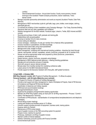 London)
o Client Entertainment functions - Annual client function, Family movie premiers, Hosted
evenings at the Auckland Theatre Company productions, Sector roadshows, Trans-
tasman events
• Manage corporate sponsorship administration and events as required (Auckland Theatre, Eden Park,
Warriors)
• Management of BDO merchandise (cycle kit, golf balls, bags, pens, bottles, name badges, clothing,
client/staff gifts etc)
• Co-ordinate the emailing of client newsletters using Campaign Manager – Tax Today, Business Briefing,
Assurance Alert and any other newsletters and invitations
• Website management for the BDO website, Facebook page, Linked-in, Twitter, BDO intranet and BDO
connect
• Sourcing and purchase of client, staff, graduate and training gifts
• Relationships with venues/suppliers
• Invoicing to member firms for stock, brochures
• Invoice coding and allocation
• Invoice recharges – distribution of costs per member firm to National office (spreadsheet)
• Invoices recorded on spreadsheet, and filed accordingly
• Reconcile stock (stock take) using excel spreadsheet
• Manage event costs, budget vs actual
• Brand management, complying with International branding guidelines - Advertise the brand through
internet, merchandise, banners, newsletters, adverts, brochures, proposals for all 14 member firms.
• Review and edit as appropriate written work prepared by others (brochures, presentations,
invitations, advertisements etc)
• Design banners, adverts, brochures, proposals using Indesign
• Management of BDO National printed stationery – meeting branding guidelines
• Manage print and production process of materials
• Work with venues to secure national contracts
• Minutes taken from monthly member firm marketing conference calls
• Liaison person for the BDO International Intranet
• Provide support to the Executive Assistant with Xmas gifts, staff update functions
14 April 2009 – 4 October 2009
BDO Stoy Hayward, London, UK (Property & Facilities Management – 13 offices & surplus)
Personal Assistant – with EA tasks (Maternity cover contract)
• PA Support for Director of Property & Facilities Management
• Provide e-mail support and diary management to Head of Workplace & Projects, Head of FM Services
& Compliance and Regional FM Services Manager
• Coordination of absences and holiday requests
• PFM travel and accommodation bookings
• Management/distribution of post
• Supervise the workplace arrangements/hot desking opportunities
• Maintain the PFM Filing System acting as focal point for all filing requirements - Process / Control /
Clarity / File Maintenance / Archiving
• Coordination of PFM protocols - standardisation of correspondence templates/electronic and telephonic
messaging
• Minute taking at team meetings
• Liaising with landlord and facilities person of 13 offices
• Induction support including provision of equipment, business cards, training options
• Expense claims for Partners
• Maintenance of PFM contact details
• Input of supplier invoices on the FMS accounting system for payment
• Prepare invoice batches for payment
• Photocopy, distribution and filing of supplier invoices
• Maintain conflict of interest database
• Address rudimentary accounts queries with Finance Controller
• Environmental Audit Control
 