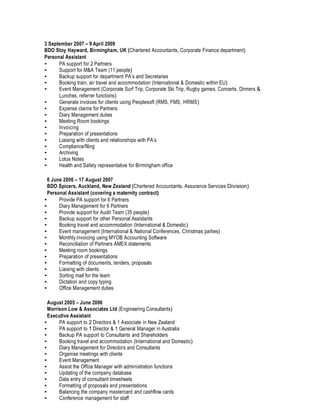 3 September 2007 – 9 April 2009
BDO Stoy Hayward, Birmingham, UK (Chartered Accountants, Corporate Finance department)
Personal Assistant
• PA support for 2 Partners
• Support for M&A Team (11 people)
• Backup support for department PA’s and Secretaries
• Booking train, air travel and accommodation (International & Domestic within EU)
• Event Management (Corporate Surf Trip, Corporate Ski Trip, Rugby games, Concerts, Dinners &
Lunches, referrer functions)
• Generate invoices for clients using Peoplesoft (RMS, FMS, HRMS)
• Expense claims for Partners
• Diary Management duties
• Meeting Room bookings
• Invoicing
• Preparation of presentations
• Liaising with clients and relationships with PA’s
• Compliance/filing
• Archiving
• Lotus Notes
• Health and Safety representative for Birmingham office
6 June 2006 – 17 August 2007
BDO Spicers, Auckland, New Zealand (Chartered Accountants, Assurance Services Division)
Personal Assistant (covering a maternity contract)
• Provide PA support for 6 Partners
• Diary Management for 6 Partners
• Provide support for Audit Team (35 people)
• Backup support for other Personal Assistants
• Booking travel and accommodation (International & Domestic)
• Event management (International & National Conferences, Christmas parties)
• Monthly invoicing using MYOB Accounting Software
• Reconciliation of Partners AMEX statements
• Meeting room bookings
• Preparation of presentations
• Formatting of documents, tenders, proposals
• Liaising with clients
• Sorting mail for the team
• Dictation and copy typing
• Office Management duties
August 2005 – June 2006
Morrison Low & Associates Ltd (Engineering Consultants)
Executive Assistant
• PA support to 2 Directors & 1 Associate in New Zealand
• PA support to 1 Director & 1 General Manager in Australia
• Backup PA support to Consultants and Shareholders
• Booking travel and accommodation (International and Domestic)
• Diary Management for Directors and Consultants
• Organise meetings with clients
• Event Management
• Assist the Office Manager with administration functions
• Updating of the company database
• Data entry of consultant timesheets
• Formatting of proposals and presentations
• Balancing the company mastercard and cashflow cards
• Conference management for staff
 