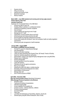 • Expense claims
• Filing and archiving
• Opening and closing of jobs
• Boardroom bookings
• Backup reception
March 2005 – June 2005 (weekend and evening work during rugby season)
Panda Catering, Eden Park
Assistant Supervisor
Supervisor for 15 Corporate Boxes in the ASB Stand
• Enforce the Sale of Liquor act
• Handling difficult customers in a professional manner
• Handling and appeasing customer complaints
• Security liaison
• Venue resetting and securing at end of night
• Management of 17 staff
• Organisation of stock transfers (liquor and food)
• Ensuring prompt and timely service by the staff
• Ensuring staff are presented professional at all times
• Ensure staff comply with all relevant liquor and workplace health and safety legislation
requirements
• Ensuring accurate management of staff timesheets
January 2004 – August 2005
Livin Realty Ltd MREINZ Personal Assistant
• Provide PA support for Sales/General Manager
• Diary Management
• Organise and attend meetings
• Liaise and place advertising with Property Press, NZ Herald, Friends of Dorothy
• Assist the marketing department with events
• Administration support to the Agents/Property Management team using MS Office
• Release keys on settlement
• Entering listings/sales
• Arrange payments to and from solicitors
• Liaise with solicitors
• Calculate and pay the agents commissions
• Back up for reception
• Assisting the public with sales or rentals enquiries
• Receipting rental payments/deposits from clients
• Reconciliation of trust account
• Manage petty cash
• End of month accounts to REINZ
April 2003 – December 2003
Blue Hat Communication Group (Advertising Company)
Office Manager/Personal Assistant to the Directors
• Reception duties
• Typing and formatting of presentations
• Internal & Outgoing Mail
• Access database of all suppliers etc
• Inventory Control – ordering stationery, cafeteria
• Proofing of advertisements
• Accounts Payable
• Petty Cash
• Look after all maintenance on the building, cleaners, security etc
• General typing using MS Office (Powerpoint, Word, Excel)
 