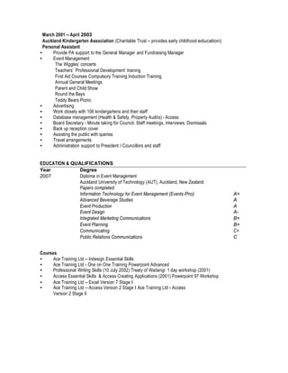 March 2001 – April 2003
Auckland Kindergarten Association (Charitable Trust – provides early childhood education)
Personal Assistant
• Provide PA support to the General Manager and Fundraising Manager
• Event Management
The Wiggles’ concerts
Teachers’ ‘Professional Development’ training
First Aid Courses Compulsory Training Induction Training
Annual General Meetings
Parent and Child Show
Round the Bays
Teddy Bears Picnic
• Advertising
• Work closely with 106 kindergartens and their staff
• Database management (Health & Safety, Property Audits) - Access
• Board Secretary - Minute taking for Council, Staff meetings, Interviews, Dismissals
• Back up reception cover
• Assisting the public with queries
• Travel arrangements
• Administration support to President / Councillors and staff
EDUCATION & QUALIFICATIONS
Year Degree
2007 Diploma in Event Management
Auckland University of Technology (AUT), Auckland, New Zealand
Papers completed:
Information Technology for Event Management (Events Pro) A+
Advanced Beverage Studies A
Event Production A
Event Design A-
Integrated Marketing Communications B+
Event Planning B+
Communicating C+
Public Relations Communications C
Courses
• Ace Training Ltd – Indesign Essential Skills
• Ace Training Ltd - One on One Training Powerpoint Advanced
• Professional Writing Skills (10 July 2002) Treaty of Waitangi 1 day workshop (2001)
• Access Essential Skills & Access Creating Applications (2001) Powerpoint 97 Workshop
• Ace Training Ltd – Excel Version 7 Stage I
• Ace Training Ltd – Access Version 2 Stage I Ace Training Ltd - Access
Version 2 Stage II
 