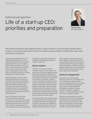 10 Beyond borders Biotechnology Industry Report 2015
Katrine Bosley
CEO, Editas Medicine
External perspective
I didn’t fully appreciate this until I first
stepped into the CEO role. For every
visible part of that role, there’s a lot that
happens behind the scenes. It takes a
while to figure out where to focus your
time as a CEO, and there are areas that
require much more time and energy
than I had anticipated. Three of these
areas are the board of directors, external
engagement and capital strategy.
I found that biotech CEOs can lean on
three different groups for advice and
perspective: their senior management
team, their board of directors and their
fellow CEOs. With my internal team,
we discuss everything from the vision,
strategy and values to organizational
development, day-to-day management
and operational issues that are central to
building a biotech.
I tap my CEO posse for advice and
real-time, been-there-done-that
perspectives. In many cases, these CEOs
are shepherding companies that are two
to three years ahead of mine in terms of
their evolution. That means I get both
critical outsider views from this group and
also advice on what steps to take now to
create the right foundation to build my
company longer term.
Board matters
The board, in my mind, is first and
foremost a resource. Like my peers, my
board also provides an invaluable external
perspective because the other directors
have diverse experiences, and they have a
bit of distance from the day-to-day details
of the company. Intuitively, I expected
my board would help me make important
industry connections and supply me with
hands-on knowledge on all the company’s
strategic issues. What I didn’t fully grasp
initially was what an important role they
would play in pressure-testing my point of
view and how vital that would be to finding
the right balance between charging ahead
toward a goal and changing course.
I spend about 20% of my time preparing for
or meeting with my board members, both
formally and informally. That sounds like
a lot of time. Still, given the complexity of
building a biotech company, there’s never
enough time to address each and every
issue in detail. To get the most out of my
board meetings, I have found it helpful to
write down two questions to be the focus of
a board meeting and to open the meeting
with those questions. Limiting it to just two
questions really forces you to prioritize and
helps to make sure the face-to-face board
time is spent on the right issues.
External engagement
I also spend a lot of time focused
externally, whether it’s a media interview
or at conferences or interacting with
current or potential investors or recruiting.
There are many different stakeholders
you’re always communicating with
and listening to: patients, scientists,
physicians, regulators, employees,
investors … They all pay attention, and all
are crucial to building a company.
While the actual time spent in external
encounters may be short, the preparation
time beforehand is considerable. CEOs
need to plan out and practice how they
want to communicate on a broad range
of issues, from strategic to financial to
scientific. To tell the story effectively,
Everyone has some idea of what biopharma CEOs do, based on what you can see as a team member within a
company or as someone watching the industry from outside. In general, though, I find that these views usually
see only part of the picture.
Life of a start-up CEO:
priorities and preparation
The year in review
 