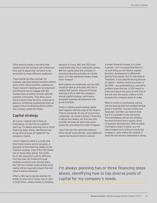 11Beyond borders Biotechnology Industry Report 2015
CEOs need to create a narrative that
explains how the business will unfold over
time and to adjust that narrative to be
accessible to many different audiences.
These worlds do often overlap. For
example, specialist biotech investors attend
most of the critical scientific conferences.
Those research meetings are an important
and different way to engage with the
investor base as well as connect with the
scientific community. They allow you to
show investors how the story continues to
advance, furthering relationships that can
support future fundraising efforts before
the company needs the money.
Capital strategy
Of course, I spend a lot of time on
fundraising. As the CEO of a biotech
start-up, I’m always planning two or three
financing steps ahead, identifying how
to tap diverse pools of capital for my
company’s needs.
I find it helpful to think in a multi-year
time frame to plan and to set goals. A
big piece of that planning relates to the
financial strategy. Even if the CEO thinks
two or three steps ahead, the reality
he or she responds to will be different
from the plan. By thinking through
multiple scenarios over several years,
the CEO has a better grasp of how much
capital will be required to reach the next
value-creating milestone.
Often a CEO has to decide whether it’s
better to raise more money now or later.
In flush times, raising money is tempting
because it’s easy. Still, the CEO must
understand why she is raising the money.
Will the capital allow the company to
pursue productive activities at a faster
pace, or is the additional money simply
more runway?
Both options are legitimate, but the CEO
should be able to articulate why she is
raising that specific amount of money
and how it fits in with the company’s
overall capital strategy, particularly
alongside business development and
grant activities.
There is nothing about raising capital
that happens with the snap of the fingers.
There’s a long tail. At one of my previous
companies, we raised a Series C financing
in about four weeks, but that was only
possible because we spent two years
laying the groundwork to make it happen.
I don’t fall into the camp that believes
CEOs should automatically raise additional
capital during boom times to secure
I’m always planning two or three financing steps
ahead, identifying how to tap diverse pools of
capital for my company’s needs.
a longer financial runway. It is more
nuanced. Let’s recognize that there is
no such thing as non-dilutive capital.
Business development is differently
dilutive from equity, but it’s still dilutive.
Therefore, if you take the wrong amount
of capital — whether that is too much or
too little — you potentially buy yourself a
problem down the line. A CEO needs to
think hard about the price at which he or
she will raise the equity relative to the
progress the company plans to make.
When it comes to fundraising, having
not one backup plan but multiple backup
plans is essential. You can create your
ideal plan, but then you need to find
out if it is possible in the real world.
The marketplace will tell you whether
the environment favors equity raises
or business development. With multiple
contingency plans in place, you are
able to adjust and continue to build the
company’s value within the context of
what the real world is interested in doing.
The year in review
 