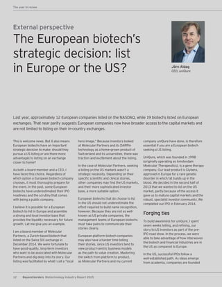12 Beyond borders Biotechnology Industry Report 2015
The year in review
Jörn Aldag
CEO, uniQure
External perspective
This is welcome news. But it also means
European biotechs have an important
strategic decision to make: should they
pursue a US listing or are there more
advantages to listing on an exchange
closer to home?
As both a board member and a CEO, I
have faced this choice. Regardless of
which option a European biotech company
chooses, it must thoroughly prepare for
the event. In the past, some European
biotechs have underestimated their IPO
readiness and the scrutiny that comes
with being a public company.
I believe it is possible for a European
biotech to list in Europe and assemble
a strong and loyal investor base that
provides the liquidity necessary for future
growth. Let me give you an example.
I am a board member of Molecular
Partners, a Zurich-based biotech that
listed on the Swiss SIX exchange in
December 2014. We were fortunate to
have good-quality, long-term investors
who want to be associated with Molecular
Partners and dig deep into its story. Our
listing was facilitated by what I call a “local
hero image.” Because investors looked
at Molecular Partners and its DARPin
technology as a home-grown product of
Switzerland and its universities, there was
traction and excitement about the listing.
In the case of Molecular Partners, seeking
a listing on the US markets wasn’t a
strategic necessity. Depending on their
specific scientific and clinical stories,
other companies may find the US markets,
and their more sophisticated investor
base, a more suitable option.
European biotechs that do choose to list
in the US should not underestimate the
effort required to build name recognition,
however. Because they are not as well-
known as US private companies, the
management teams of European biotechs
must take pains to communicate their
stories clearly.
European platform biotech companies
may also have a harder time telling
their stories, since US investors tend to
view product-centric business models
as the path to value creation. Mastering
the switch from platform to product,
as Molecular Partners and my current
company uniQure have done, is therefore
essential if you are a European biotech
seeking a US listing.
UniQure, which was founded in 1998
(originally operating as Amsterdam
Molecular Therapeutics), is a gene therapy
company. Our lead product is Glybera,
approved in Europe for a rare genetic
disorder in which fat builds up in the
blood. We decided in the second half of
2013 that we wanted to list on the US
market, partly because of the access it
gave us to mature capital markets and the
robust, specialist investor community. We
completed our IPO in February 2014.
Forging ties
To build awareness for uniQure, I spent
seven weeks telling,― and refining, our
story to US investors as part of the pre-
IPO road show. In the process, we were
able to take advantage of how interwoven
the biotech and financial industries are in
the US as compared to Europe.
In the US, successful IPOs follow a
well-established path. As ideas emerge
from academia, companies are founded
Last year, approximately 12 European companies listed on the NASDAQ, while 19 biotechs listed on European
exchanges. That near parity suggests European companies now have broader access to the capital markets and
are not limited to listing on their in-country exchanges.
The European biotech’s
strategic decision: list
in Europe or the US?
 