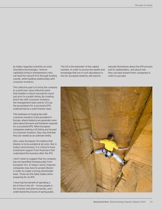 13Beyond borders Biotechnology Industry Report 2015
The year in review
by highly regarded scientists on solid,
innovative technologies. Venture
capitalists bring in entrepreneurs who
can lead the nascent firm through funding
rounds, while building relationships with
crossover investors.
The collective goal is to bring the company
to a particular value inflection point
that enables a robust mezzanine round
just prior to a public listing. By creating
direct ties with crossover investors,
the management team and its VCs lay
the groundwork for a successful IPO,
underpinned by a solid investor base.
This emphasis on forging ties with
crossover investors is less prevalent in
Europe, where biotechs are generally more
naïve about the work and timelines required
for a successful IPO. When European
companies seeking a US listing are focused
on crossover investors, they may find that
they are viewed as an unknown entity.
Also, many European VCs believe that
dilution is to be avoided at all costs. But in
today’s environment, it is critical to have
investment support from financiers that
understand the business after the IPO.
I don’t mean to suggest that my company
has not benefited immeasurably from
European VCs. In today’s world, however,
companies may have to accept dilution
in order to create a strong shareholder
base. Those are the table stakes when
preparing for an IPO.
I have had the benefit of spending a
lot of time in the US — I know people in
the investor and pharma worlds, and I
understand the process of going public.
The US is the epicenter of the capital
markets. In order to access the wealth and
knowledge that are in such abundance in
the US, European biotechs will need to
educate themselves about the IPO process
and its stakeholders, and about how
they can best present their companies in
order to succeed.
 