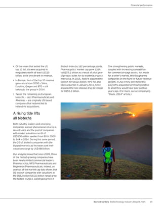 19Beyond borders Biotechnology Industry Report 2015
• Of the seven that exited the US
top 10 list, six were acquired in
megadeals worth at least US$10
billion, while one shrank in revenue.
• In Europe, four of the top 10 revenue
generators from 2000 —― Shire,
Eurofins, Qiagen and BTG —― still
belong to the group in 2014.
• Two of the remaining six European
biotechs — Jazz Pharmaceuticals and
Alkermes — are originally US-based
companies that redomiciled to
Ireland via acquisitions.
A rising tide lifts
all biotechs
Both industry leaders and emerging
companies earned phenomenal returns in
recent years and the pool of companies
with market valuations north of
US$500 million swelled from 80 in 2009
to 144 in 2014. During this same period,
the 20 US biotech companies with the
biggest market cap increases saw their
valuations surge by US$488 billion.
Our analysis shows that since 2009, three
of the fastest-growing companies have
been newly minted commercial leaders:
Pharmacyclics, NPS Pharmaceuticals and
Regeneron Pharmaceuticals. Indeed, an
analysis of the market cap data shows that
US biotech companies with valuations in
the US$2 billion-US$10 billion range grew
the fastest in 2014, outstripping the EY
Financial performance
Biotech Index by 162 percentage points.
Pharmacyclics’ market cap grew 126%
to US$9.2 billion as a result of a full year
of product sales for its leukemia product
Imbruvica. In 2015, AbbVie acquired the
biotech for US$21 billion. NPS has also
been acquired: in January 2015, Shire
acquired the rare disease drug developer
for US$5.2 billion.
The strengthening public markets,
coupled with increasing competition
for commercial-stage assets, has made
for a seller’s market. With big pharma
companies on the hunt for future revenue
growth, in 2014 they were forced to
pay hefty acquisition premiums relative
to what they would have paid just two
years ago. (For more, see accompanying
“Deals, 2014” article.)
 