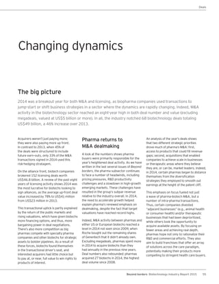 55Beyond borders Biotechnology Industry Report 2015
Deals
Acquirers weren’t just paying more;
they were also paying more up front.
In contrast to 2013, when 45% of
the deals were structured to include
future earn-outs, only 33% of the M&A
transactions signed in 2014 used this
risk-hedging stratagem.
On the alliance front, biotech companies
brokered 152 licensing deals worth
US$46.8 billion. A review of the past eight
years of licensing activity shows 2014 was
the most lucrative for biotechs looking to
sign alliances, as the average up-front deal
value increased by 78% to US$41 million
from US$23 million in 2013.
This transactional uptick is partly explained
by the return of the public markets and
rising valuations, which have given biotechs
more financing options, and thus, more
bargaining power in deal negotiations.
There’s also more competition as big
pharmas compete with specialty pharma
companies and other biotechs for strategic
assets to bolster pipelines. As a result of
these forces, biotechs found themselves
in the transactional driver’s seat, and
interested acquirers had little choice but
to pay at, or near, full value to win rights to
products of interest.
The big picture
2014 was a breakout year for both M&A and licensing, as biopharma companies used transactions to
jump-start or shift business strategies in a sector where the dynamics are rapidly changing. Indeed, M&A
activity in the biotechnology sector reached an eight-year high in both deal number and value (excluding
megadeals, valued at US$5 billion or more). In all, the industry notched 68 biotechnology deals totaling
US$49 billion, a 46% increase over 2013.
Pharma returns to
M&A dealmaking
A look at the numbers shows pharma
buyers were primarily responsible for the
year’s heightened deal activity. As we have
written in the last several issues of Beyond
borders, the pharma subsector continues
to face a number of headwinds, including
pricing pressures, R&D productivity
challenges and a slowdown in high-growth
emerging markets. These challenges have
resulted in the group’s subpar revenue
relative to the industry overall. In 2014,
the need to accelerate growth helped
explain pharma’s renewed emphasis on
dealmaking, despite the fact that target
valuations have reached record highs.
Indeed, M&A activity between pharmas and
either US or European biotechs reached a
level in 2014 not seen since 2009, when
Roche bought out the remaining shares
of Genentech that it didn’t already own.
Excluding megadeals, pharmas spent more
in 2014 to acquire biotechs than they
had annually in the previous nine years.
Deal numbers also rebounded: pharmas
acquired 27 biotechs in 2014, the highest
deal volume since 2008.
An analysis of the year’s deals shows
that two different strategic priorities
drove much of pharma’s M&A: first,
access to products that could fill revenue
gaps; second, acquisitions that enabled
companies to achieve scale in businesses
or therapeutic areas where they believe
they are, or can be, market leaders. Indeed,
in 2014, certain pharmas began to distance
themselves from the diversification
strategies they employed to smooth out
earnings at the height of the patent cliff.
This emphasis on focus fueled not just
a wave of pharma-biotech M&A, but a
number of intra-pharma transactions.
Thus, certain companies divested
“adjacent businesses” (e.g., animal health
or consumer health) and/or therapeutic
businesses that had been deprioritized,
while others took the opportunity to
acquire available assets. By focusing on
fewer areas and achieving real depth,
pharmas hope not only to rationalize their
R&D and commercial efforts. They also
aim to build franchises that offer an array
of solutions across the care paradigm,
potentially making their products more
compelling to stringent health care buyers.
Changing dynamics
 