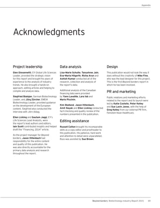 69Beyond borders Biotechnology Industry Report 2015
Appendix
Project leadership
Glen Giovannetti, EY Global Life Sciences
Leader, provided the strategic vision
for this report and brought his years of
experience to the analysis of industry
trends. He also brought a hands-on
approach, editing articles and helping to
compile and analyze data.
Siegfried Bialojan, German Biotechnology
Leader, and Jürg Zürcher, EMEIA
Biotechnology Leader, provided guidance
on the development of the European
content. Siegfried also conducted the
interview with Jörn Aldag.
Ellen Licking and Gautam Jaggi, EY’s
Life Sciences Lead Analysts, were
the report’s lead authors and editors.
Iain Scott contributed insights and helped
draft the “Financing, 2014” article.
As the project manager for Beyond
borders, Jason Hillenbach had
responsibility for the entire content
and quality of this publication. He
was also directly accountable for the
primary data analysis and research
throughout the report.
Data analysis
Lisa-Marie Schulte, Tanushree Jain,
Eva-Maria Hilgarth, Richa Arun and
Ashish Kumar conducted all of the
research, collection and analysis of
the report’s data.
Additional analysis of the Canadian
financing data were provided
by Yann Lavallée, Lara Iob and
Mario Piccinin.
Kim Medland, Jason Hillenbach,
Amit Nayak and Ellen Licking conducted
fact-checking and quality review of the
numbers presented in the publication.
Editing assistance
Russell Colton brought his incomparable
skills as a copy editor and proofreader to
this publication. His patience, hard work
and attention to detail were unparalleled.
Russ was assisted by Sue Brown.
Design
This publication would not look the way it
does without the creativity of Mike Fine,
who was the lead designer for this project.
This is the first Beyond borders report in
which he has been involved.
PR and marketing
Public relations and marketing efforts
related to the report and its launch were
led by Katie Costello, Peter Kelley
and Sue Lavin Jones, with the help of
Greg Kelley from our external PR firm,
Feinstein Kean Healthcare.
Acknowledgments
 