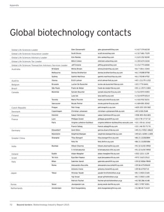 72 Beyond borders Biotechnology Industry Report 2015
Global Life Sciences Leader Glen Giovannetti glen.giovannetti@ey.com +1 617 374 6218
Global Life Sciences Assurance Leader Scott Bruns scott.bruns@ey.com +1 317 681 7229
Global Life Sciences Advisory Leader Kim Ramko kim.ramko@ey.com +1 615 252 8249
Global Life Sciences Tax Leader Mitch Cohen mitchell.cohen@ey.com +1 203 674 3244
Global Life Sciences Transaction Advisory Services Leader Jeff Greene jeffrey.greene@ey.com +1 212 773 6500
Australia Brisbane Winna Brown winna.brown@au.ey.com +61 7 3011 3343
Melbourne Denise Brotherton denise.brotherton@au.ey.com +61 3 9288 8758
Sydney Gamini Martinus gamini.martinus@au.ey.com +61 2 9248 4702
Austria Vienna Erich Lehner erich.lehner@at.ey.com +43 1 21170 1152
Belgium Brussels Lucien De Busscher lucien.de.busscher@be.ey.com +32 2 774 6441
Brazil São Paulo Frank de Meijer frank-de.meijer@br.ey.com +55 11 2573 3383
Canada Montréal Sylvain Boucher sylvain.boucher@ca.ey.com +1 514 874 4393
Lara Iob lara.iob@ca.ey.com +1 514 879 6514
Toronto Mario Piccinin mario.piccinin@ca.ey.com +1 416 932 6231
Vancouver Nicole Poirier nicole.poirier@ca.ey.com +1 604 891 8342
Czech Republic Prague Petr Knap petr.knap@cz.ey.com +420 225 335 582
Denmark Copenhagen Christian Johansen christian-s.johansen@dk.ey.com +45 5158 2548
Finland Helsinki Sakari Helminen sakari.helminen@fi.ey.com +358 405 454 683
France Lyon Philippe Grand philippe.grand@fr.ey.com +33 4 78 17 57 32
Paris Virginie Lefebvre-Dutilleul virginie.lefebvre-dutilleul@ey-avocats.com +33 1 55 61 10 62
Franck Sebag franck.sebag@fr.ey.com +33 1 46 93 73 74
Germany Düsseldorf Gerd Stürz gerd.w.stuerz@de.ey.com +49 211 9352 18622
Mannheim Siegfried Bialojan siegfried.bialojan@de.ey.com +49 621 4208 11405
Greater China Shanghai Titus Bongart titus.bongart@cn.ey.com +86 21 22282884
Felix Fei felix.fei@cn.ey.com +86 21 22282586
India Mumbai Hitesh Sharma hitesh.sharma@in.ey.com +91 22 6192 0950
V. Krishnakumar krishnakumar.v@in.ey.com +91 22 6192 0950
Ireland Dublin Aidan Meagher aidan.meagher@ie.ey.com +353 1221 1139
Israel Tel Aviv Eyal Ben-Yaakov eyal.benyaakov@il.ey.com +972 3 623 2512
Italy Milan Gabriele Vanoli gabriele.vanoli@it.ey.com +39 02 8066 9840
Rome Alessandro Buccella alessandro.buccella@it.ey.com +39 06 67535630
Antonio Irione antonio.irione@it.ey.com +39 06 6755715
Japan Tokyo Hironao Yazaki yazaki-hrn@shinnihon.or.jp +81 3 3503 2165
Yuji Anzai anzai-yj@shinnihon.or.jp +81 3 3503 1100
Patrick Flochel flochel-ptrck@shinnihon.or.jp +41 58 286 4148
Korea Seoul Jeungwook Lee jeung-wook.lee@kr.ey.com +82 2 3787 4301
Netherlands Amsterdam Dick Hoogenberg dick.hoogenberg@nl.ey.com +31 88 40 71419
Global biotechnology contacts
Appendix
 