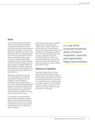 9Beyond borders Biotechnology Industry Report 2015
Deals
This was a standout year for M&A and
alliances involving biotech companies,
as several trends made this a seller’s
market. Booming stock market valuations
gave biotech companies more financing
options and, therefore, more power at the
negotiating table. This bargaining power
was further boosted by the fact that big
pharma companies have been eager
to acquire commercial-stage biotech
companies to address revenue shortfalls
that have arisen due to pricing pressures,
slower growth in emerging markets and
R&D challenges. In addition, big pharma
companies face more competition for the
best assets from specialty pharma firms
and big biotechs.
M&A activity reached a 10-year high
in both deal number and value (after
normalizing the numbers to exclude
megadeals, which we define as
transactions valued at US$5 billion or
more). There were 68 biotechnology M&A
deals with a total value of US$49 billion,
a 46% increase over 2013. Adjusting for
megadeals, pharma companies spent
more on biotech acquisitions than at any
time in the previous seven years.
In a sign of the increased bargaining
power of biotech companies, acquirers
paid significantly higher deal premiums.
They also paid more up front. Only 33%
of the M&A transactions signed in 2014
featured future earn-outs, down from
45% a year earlier.
On the alliance front, biotech companies
entered 152 licensing deals worth
US$46.8 billion in 2014, making it the
most lucrative year for those seeking
alliances. As was the case for mergers and
acquisitions, in 2014 biotechs captured
more of the total potential alliance value
at a deal’s signing than at any time
since the financial crisis. Indeed, as a
percentage of total deal value, up-front
payments reached 11%, while the total
dollars paid up front for alliances soared
96% to US$5.1 billion.
Reasons to celebrate
The biotechnology industry’s strong
performance in 2014 across so many
different metrics is a reason to celebrate.
Inevitably, there will be declines in some of
the measures we track as we cycle out of
the current boom period. Having reached
new heights, however, it is worth taking a
moment to reflect on just how much the
industry has matured. Indeed, the view
from the top is pretty good.
In a sign of the
increased bargaining
power of biotech
companies, acquirers
paid significantly
higher deal premiums.
The year in review
 