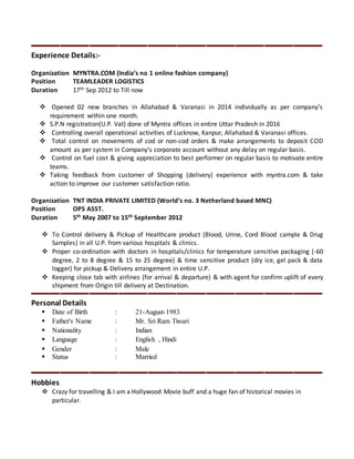 Experience Details:-
Organization MYNTRA.COM (India’s no 1 online fashion company)
Position TEAMLEADER LOGISTICS
Duration 17th Sep 2012 to Till now
 Opened 02 new branches in Allahabad & Varanasi in 2014 individually as per company’s
requirement within one month.
 S.P.N registration(U.P. Vat) done of Myntra offices in entire Uttar Pradesh in 2016
 Controlling overall operational activities of Lucknow, Kanpur, Allahabad & Varanasi offices.
 Total control on movements of cod or non-cod orders & make arrangements to deposit COD
amount as per system in Company’s corporate account without any delay on regular basis.
 Control on fuel cost & giving appreciation to best performer on regular basis to motivate entire
teams.
 Taking feedback from customer of Shopping (delivery) experience with myntra.com & take
action to improve our customer satisfaction ratio.
Organization TNT INDIA PRIVATE LIMITED (World’s no. 3 Netherland based MNC)
Position OPS ASST.
Duration 5th May 2007 to 15th September 2012
 To Control delivery & Pickup of Healthcare product (Blood, Urine, Cord Blood cample & Drug
Samples) in all U.P. from various hospitals & clinics.
 Proper co-ordination with doctors in hospitals/clinics for temperature sensitive packaging (-60
degree, 2 to 8 degree & 15 to 25 degree) & time sensitive product (dry ice, gel pack & data
logger) for pickup & Delivery arrangement in entire U.P.
 Keeping close tab with airlines (for arrival & departure) & with agent for confirm uplift of every
shipment from Origin till delivery at Destination.
Personal Details
 Date of Birth : 21-August-1983
 Father's Name : Mr. Sri Ram Tiwari
 Nationality : Indian
 Language : English , Hindi
 Gender : Male
 Status : Married
Hobbies
 Crazy for travelling & I am a Hollywood Movie buff and a huge fan of historical movies in
particular.
 