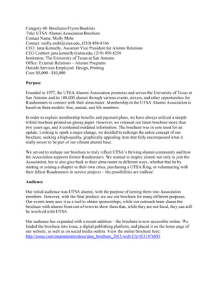 Category 48: Brochures/Flyers/Booklets
Title: UTSA Alumni Association Brochure
Contact Name: Molly Mohr
Contact: molly.mohr@utsa.edu, (210) 458-8166
CEO: Jana Kennelly, Assistant Vice President for Alumni Relations
CEO Contact: jana.kennelly@utsa.edu, (210) 458-8258
Institution: The University of Texas at San Antonio
Office: External Relations – Alumni Programs
Outside Services Employed: Design, Printing
Cost: $5,000 - $10,000
Purpose
Founded in 1977, the UTSA Alumni Association promotes and serves the University of Texas at
San Antonio and its 108,000 alumni through various events, mixers, and other opportunities for
Roadrunners to connect with their alma mater. Membership in the UTSA Alumni Association is
based on three models: free, annual, and life members.
In order to explain membership benefits and payment plans, we have always utilized a simple
trifold brochure printed on glossy paper. However, we released our latest brochure more than
two years ago, and it contained outdated information. The brochure was in sore need for an
update. Looking to spark a major change, we decided to redesign the entire concept of our
brochure, seeking a high-quality, graphically appealing item that fully encompassed what it
really meant to be part of our vibrant alumni base.
We set out to reshape our brochure to truly reflect UTSA’s thriving alumni community and how
the Association supports former Roadrunners. We wanted to inspire alumni not only to join the
Association, but to also give back to their alma mater in different ways, whether that be by
starting or joining a chapter in their own cities, purchasing a UTSA Ring, or volunteering with
their fellow Roadrunners in service projects – the possibilities are endless!
Audience
Our initial audience was UTSA alumni, with the purpose of turning them into Association
members. However, with the final product, we use our brochure for many different purposes.
Our events team uses it as a tool to obtain sponsorships, while our outreach team shares the
brochure with alumni from out-of-town to show them that, while they are not local, they can still
be involved with UTSA.
Our audience has expanded with a recent addition – the brochure is now accessible online. We
loaded the brochure into issuu, a digital publishing platform, and placed it on the home page of
our website, as well as on social media outlets. View the online brochure here:
http://issuu.com/utsanantonio/docs/utsa_brochure_2015-web/1?e=0/31976893
 