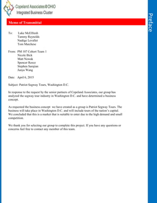 Preface
Memo of Transmittal
To: Luke McElfresh
Tammy Reynolds
Nadège Levallet
Tom Marchese
From: PM 107 Cohort Team 1
Nicole Bick
Matt Nowak
Spencer Reece
Stephen Sarajian
Junya Wang
Date: April 6, 2015
Subject: Patriot Segway Tours, Washington D.C.
In response to the request by the senior partners of Copeland Associates, our group has
analyzed the segway tour industry in Washington D.C. and have determined a business
concept.
As requested the business concept we have created as a group is Patriot Segway Tours. The
business will take place in Washington D.C. and will include tours of the nation’s capital.
We concluded that this is a market that is suitable to enter due to the high demand and small
competition.
We thank you for selecting our group to complete this project. If you have any questions or
concerns feel free to contact any member of this team.
 