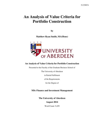 An Analysis of Value Criteria for
Portfolio Construction
by
Matthew Ryan Smith, MA(Hons)
An Analysis of Value Criteria for Portfolio Construction
Presented to the Faculty of the Graduate Business School of
The University of Aberdeen
in Partial Fulfilment
of the Requirements
for the Degree of
MSc Finance and Investment Management
The University of Aberdeen
August 2014
Word Count: 9,459
51339874
 