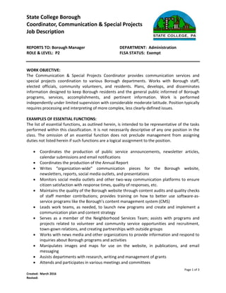 State College Borough
Coordinator, Communication & Special Projects
Job Description
Page 1 of 3
Created: March 2016
Revised:
REPORTS TO: Borough Manager DEPARTMENT: Administration
ROLE & LEVEL: P2 FLSA STATUS: Exempt
WORK OBJECTIVE:
The Communication & Special Projects Coordinator provides communication services and
special projects coordination to various Borough departments. Works with Borough staff,
elected officials, community volunteers, and residents. Plans, develops, and disseminates
information designed to keep Borough residents and the general public informed of Borough
programs, services, accomplishments, and pertinent information. Work is performed
independently under limited supervision with considerable moderate latitude. Position typically
requires processing and interpreting of more complex, less clearly-defined issues.
EXAMPLES OF ESSENTIAL FUNCTIONS:
The list of essential functions, as outlined herein, is intended to be representative of the tasks
performed within this classification. It is not necessarily descriptive of any one position in the
class. The omission of an essential function does not preclude management from assigning
duties not listed herein if such functions are a logical assignment to the position.
 Coordinates the production of public service announcements, newsletter articles,
calendar submissions and email notifications
 Coordinates the production of the Annual Report
 Writes “organization-wide” communication pieces for the Borough website,
newsletters, reports, social media outlets, and presentations
 Monitors social media outlets and other two-way communication platforms to ensure
citizen satisfaction with response times, quality of responses, etc.
 Maintains the quality of the Borough website through content audits and quality checks
of staff member contributions; provides training on how to better use software-as-
service programs like the Borough’s content management system (CMS)
 Leads work teams, as needed, to launch new programs and create and implement a
communication plan and content strategy
 Serves as a member of the Neighborhood Services Team; assists with programs and
projects related to volunteer and community service opportunities and recruitment,
town-gown relations, and creating partnerships with outside groups
 Works with news media and other organizations to provide information and respond to
inquiries about Borough programs and activities
 Manipulates images and maps for use on the website, in publications, and email
messaging
 Assists departments with research, writing and management of grants
 Attends and participates in various meetings and committees
 