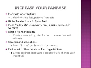  Start with who you know
 Upload existing lists, personal contacts
 Utilize Facebook Ads in News Feed
 Place “Follow Us” links everywhere- emails, newsletter,
websites
 Refer a friend Programs
 Create a compelling offer for both the referrers and
referees
 Contests and promotions
 Most “Shares” get free facial or product
 Partner with other brands or local organizations
 Create co-promotions and encourage viral sharing with
incentives
 