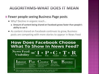  Fewer people seeing Business Page posts
 Why? Decline in organic reach…
 Amount of content being shared on Facebook grows faster than people's
ability to see it
 As content shared on Facebook continues to grow, Business
posts are competing with more stories to appear in News Feed
 