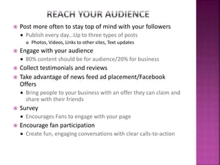  Post more often to stay top of mind with your followers
 Publish every day…Up to three types of posts
 Photos, Videos, Links to other sites, Text updates
 Engage with your audience
 80% content should be for audience/20% for business
 Collect testimonials and reviews
 Take advantage of news feed ad placement/Facebook
Offers
 Bring people to your business with an offer they can claim and
share with their friends
 Survey
 Encourages Fans to engage with your page
 Encourage fan participation
 Create fun, engaging conversations with clear calls-to-action
 