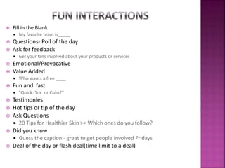  Fill in the Blank
 My favorite team is_____
 Questions- Poll of the day
 Ask for feedback
 Get your fans involved about your products or services
 Emotional/Provocative
 Value Added
 Who wants a free ____
 Fun and fast
 "Quick: Sox or Cubs?“
 Testimonies
 Hot tips or tip of the day
 Ask Questions
 20 Tips for Healthier Skin >> Which ones do you follow?
 Did you know
 Guess the caption - great to get people involved Fridays
 Deal of the day or flash deal(time limit to a deal)
 