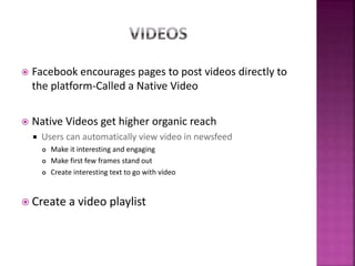  Facebook encourages pages to post videos directly to
the platform-Called a Native Video
 Native Videos get higher organic reach
 Users can automatically view video in newsfeed
 Make it interesting and engaging
 Make first few frames stand out
 Create interesting text to go with video
 Create a video playlist
 