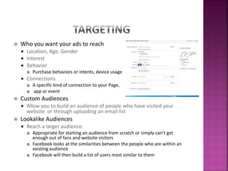  Who you want your ads to reach
 Location, Age, Gender
 Interest
 Behavior
 Purchase behaviors or intents, device usage
 Connections
 A specific kind of connection to your Page,
 app or event
 Custom Audiences
 Allow you to build an audience of people who have visited your
website or through uploading an email list
 Lookalike Audiences
 Reach a larger audience.
 Appropriate for starting an audience from scratch or simply can’t get
enough out of fans and website visitors
 Facebook looks at the similarities between the people who are within an
existing audience
 Facebook will then build a list of users most similar to them
 