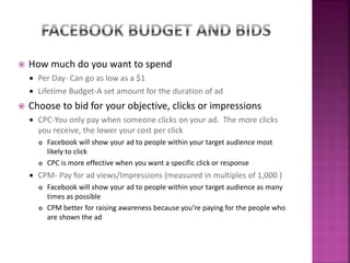  How much do you want to spend
 Per Day- Can go as low as a $1
 Lifetime Budget-A set amount for the duration of ad
 Choose to bid for your objective, clicks or impressions
 CPC-You only pay when someone clicks on your ad. The more clicks
you receive, the lower your cost per click
 Facebook will show your ad to people within your target audience most
likely to click
 CPC is more effective when you want a specific click or response
 CPM- Pay for ad views/Impressions (measured in multiples of 1,000 )
 Facebook will show your ad to people within your target audience as many
times as possible
 CPM better for raising awareness because you’re paying for the people who
are shown the ad
 
