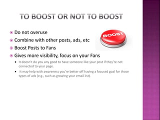  Do not overuse
 Combine with other posts, ads, etc
 Boost Posts to Fans
 Gives more visibility, focus on your Fans
 It doesn’t do you any good to have someone like your post if they’re not
connected to your page.
 It may help with awareness you’re better off having a focused goal for those
types of ads (e.g., such as growing your email list).
 