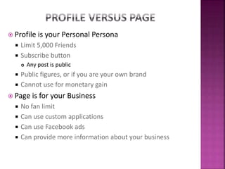  Profile is your Personal Persona
 Limit 5,000 Friends
 Subscribe button
 Any post is public
 Public figures, or if you are your own brand
 Cannot use for monetary gain
 Page is for your Business
 No fan limit
 Can use custom applications
 Can use Facebook ads
 Can provide more information about your business
 