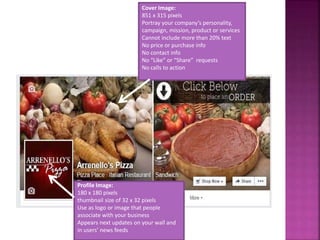 Cover Image:
851 x 315 pixels
Portray your company’s personality,
campaign, mission, product or services
Cannot include more than 20% text
No price or purchase info
No contact info
No “Like” or “Share” requests
No calls to action
Profile Image:
180 x 180 pixels
thumbnail size of 32 x 32 pixels
Use as logo or image that people
associate with your business
Appears next updates on your wall and
in users’ news feeds
 