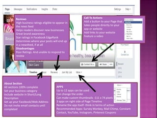 About Section
All sections 100% complete
Set your business category
Include website in Short/Long
Description
Set up your Facebook/Web Address
Do not invite email contacts until
completed
Reviews
High business ratings eligible to appear in
the news feed
Helps readers discover new businesses
Great brand awareness
Star ratings in Facebook EdgeRank
Determines where your posts will end up
in a newsfeed, if at all
Disadvantages
Poor Ratings. And unable to respond to
review
APPS
Up to 12 apps can be used
Can change the order
Can make custom thumbnails -111 x 74 pixels
3 apps on right side of Page Timeline
Rename the app itself- think in terms of action
Recommended Apps: Survey Monkey, Mail Chimp, Constant
Contact, YouTube, Instagram, Pinterest Coupons
Call To Actions
Add a button to your Page that
takes people directly to your
app or website
Add links to your website
Feature a video
 
