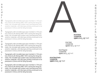A
a
b
c
d
e
f
g
h
i
j
k
l
m
n
o
p
q
r
s
t
u
v
w
x
y
z
A
B
C
D
E
F
G
H
I
J
K
L
M
N
O
P
Q
R
S
T
U
V
W
X
Y
Z
Typography with movable type was invented in 11th-cen-
tury China by Bi Sheng (990–1051) during the Song Dy-
nasty. His movable type system was manufactured from
ceramic materials, and clay type printing continued to be
practiced in China until the Qing Dynasty.
Typography with movable type was invented in 11th-cen-
tury China by Bi Sheng (990–1051) during the Song Dy-
nasty. His movable type system was manufactured from
ceramic materials, and clay type printing continued to be
practiced in China until the Qing Dynasty.
Typography with movable type was invented in 11th-cen-
tury China by Bi Sheng (990–1051) during the Song Dy-
nasty. His movable type system was manufactured from
ceramic materials, and clay type printing continued to be
practiced in China until the Qing Dynasty.
Typography with movable type was invented in 11th-cen-
tury China by Bi Sheng (990–1051) during the Song Dy-
nasty. His movable type system was manufactured from
ceramic materials, and clay type printing continued to be
practiced in China until the Qing Dynasty.
Typography with movable type was invented in 11th-cen-
tury China by Bi Sheng (990–1051) during the Song Dy-
nasty. His movable type system was manufactured from
ceramic materials, and clay type printing continued to be
practiced in China until the Qing Dynasty.
Arial Regular
123456789
!@#$%^&*()_+{}:”<>?
Arial Italic
123456789
!@#$%^&*()_+{}:”<>?
Arial Bold
123456789
!@#$%^&*()_+{}:”<>?
Arial Bold Italic
123456789
!@#$%^&*()_+{}:”<>?
 