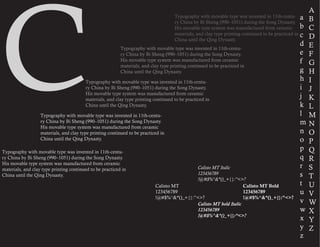 C
a
b
c
d
e
f
g
h
i
j
k
l
m
n
o
p
q
r
s
t
u
v
w
x
y
z
A
B
C
D
E
F
G
H
I
J
K
L
M
N
O
P
Q
R
S
T
U
V
W
X
Y
Z
Typography with movable type was invented in 11th-centu-
ry China by Bi Sheng (990–1051) during the Song Dynasty.
His movable type system was manufactured from ceramic
materials, and clay type printing continued to be practiced in
China until the Qing Dynasty.
Typography with movable type was invented in 11th-centu-
ry China by Bi Sheng (990–1051) during the Song Dynasty.
His movable type system was manufactured from ceramic
materials, and clay type printing continued to be practiced in
China until the Qing Dynasty.
Typography with movable type was invented in 11th-centu-
ry China by Bi Sheng (990–1051) during the Song Dynasty.
His movable type system was manufactured from ceramic
materials, and clay type printing continued to be practiced in
China until the Qing Dynasty.
Typography with movable type was invented in 11th-centu-
ry China by Bi Sheng (990–1051) during the Song Dynasty.
His movable type system was manufactured from ceramic
materials, and clay type printing continued to be practiced in
China until the Qing Dynasty.
Typography with movable type was invented in 11th-centu-
ry China by Bi Sheng (990–1051) during the Song Dynasty.
His movable type system was manufactured from ceramic
materials, and clay type printing continued to be practiced in
China until the Qing Dynasty.
Calisto MT
123456789
!@#$%^&*()_+{}:”<>?
Calisto MT Italic
123456789
!@#$%^&*()_+{}:”<>?
Calisto MT Bold
123456789
!@#$%^&*()_+{}:”<>?
Calisto MT bold Italic
123456789
!@#$%^&*()_+{}:”<>?
 