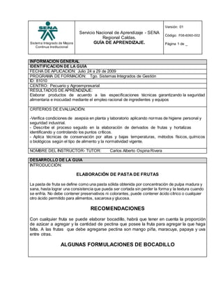 Sistema Integrado de Mejora
Continua Institucional
Servicio Nacional de Aprendizaje - SENA
Regional Caldas.
GUÍA DE APRENDIZAJE.
Versión: 01
Código: F08-6060-002
Página 1 de _
INFORMACIÓN GENERAL
IDENTIFICACIÓN DE LA GUÍA
FECHA DE APLICACIÓN: Julio 24 a 29 de 2009
PROGRAMA DE FORMACIÓN: Tgo. Sistemas Integrados de Gestión
ID: 81010
CENTRO: Pecuario y Agroempresarial
RESULTADOS DE APRENDIZAJE:
Elaborar productos de acuerdo a las especificaciones técnicas garantizando la seguridad
alimentaria e inocuidad mediante el empleo racional de ingredientes y equipos
CRITERIOS DE EVALUACIÓN:
-Verifica condiciones de asepsia en planta y laboratorio aplicando normas de higiene personal y
seguridad industrial.
- Describe el proceso seguido en la elaboración de derivados de frutas y hortalizas
identificando y controlando los puntos críticos.
- Aplica técnicas de conservación por altas y bajas temperaturas, métodos físicos, químicos
o biológicos según el tipo de alimento y la normatividad vigente.
NOMBRE DEL INSTRUCTOR- TUTOR: Carlos Alberto Ospina Rivera
DESARROLLO DE LA GUIA
INTRODUCCIÓN:
ELABORACIÓN DE PASTA DE FRUTAS
La pasta de fruta se define como una pasta sólida obtenida por concentración de pulpa madura y
sana, hasta lograr una consistencia que pueda ser cortada sin perder la forma y la textura cuando
se enfría. No debe contener preservativos ni colorantes, puede contener ácido cítrico o cualquier
otro ácido permitido para alimentos, sacarosa y glucosa.
RECOMENDACIONES
Con cualquier fruta se puede elaborar bocadillo, habrá que tener en cuenta la proporción
de azúcar a agregar y la cantidad de pectina que posee la fruta para agregar la que haga
falta. A las frutas que debe agregarse pectina son mango piña, maracuya, papaya y uva
entre otras.
ALGUNAS FORMULACIONES DE BOCADILLO
 