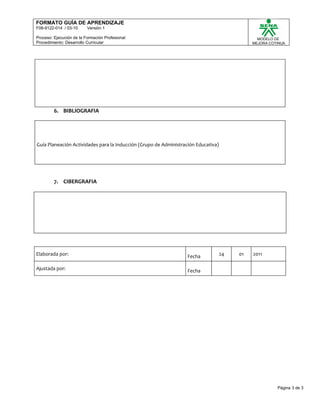 FORMATO GUÍA DE APRENDIZAJE
F08-9122-014 / 03-10      Versión 1

Proceso: Ejecución de la Formación Profesional                                                  MODELO DE
Procedimiento: Desarrollo Curricular                                                          MEJORA COTINUA




         6. BIBLIOGRAFIA




Guía Planeación Actividades para la Inducción (Grupo de Administración Educativa)




         7. CIBERGRAFIA




Elaborada por:                                                     Fecha            24   01   2011

Ajustada por:                                                      Fecha




                                                                                                        Página 3 de 3
 