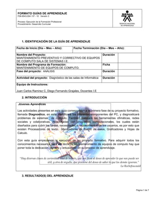 FORMATO GUÍAS DE APRENDIZAJE
F08-9543-004 / 07 - 10 Versión 3

Proceso: Ejecución de la Formación Profesional
Procedimiento: Desarrollo Curricular




    1. IDENTIFICACIÓN DE LA GUÍA DE APRENDIZAJE

Fecha de Inicio (Día – Mes – Año):                Fecha Terminación (Día – Mes – Año):

Nombre del Proyecto:                                                        Duración
MANTENIMIENTO PREVENTIVO Y CORRECTIVO DE EQUIPOS
DE COMPUTO SALA DE SISTEMAS I.E.
Nombre del Programa de Formación:                                           Ficha
MANTENIMIENTO DE EQUIPOS DE COMPUTO.
Fase del proyecto: ANÁLISIS                                                 Duración

Actividad del proyecto: Diagnóstico de las salas de Informática             Duración

Equipo de Instructores:

Juan Carlos Ramirez C, Diego Fernando Grajales, Docentes I.E

    2. INTRODUCCIÓN

 Jóvenes Aprendices

Las actividades presentes en esta guía corresponden a la primera fase de su proyecto formativo,
llamada Diagnostico, en esta identificará los diferentes componentes del PC, y diagnosticará
problemas de sistemas de cómputo. También trabajará las herramientas ofimáticas, redes
sociales y colaborativas, relacionadas con programas computacionales, los cuales están
diseñados para cubrir las tareas, necesidades o requerimientos de los usuarios, es por esto que
existen Procesadores de texto, Manejadores de Bases de datos, Graficadores y Hojas de
Calculo.

Con esta guía empezamos la ejecución de su proyecto formativo. Para adquirir todos los
conocimientos necesarios para ser técnicos en mantenimiento de equipos de computo hay que
poner toda la dedicación, esmero y entusiasmo en su proceso de aprendizaje.


  “Hay diversas clases de curiosidad: una de interés, que nos lleva al deseo de aprender lo que nos puede ser
                           útil, y otra de orgullo, que proviene del deseo de saber lo que los demás ignoran.”
                                                                                               La Rochefoucauld


    3. RESULTADO(S) DEL APRENDIZAJE




                                                                                                          Página 1 de 7
 