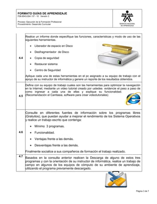 FORMATO GUÍAS DE APRENDIZAJE
F08-9543-004 / 07 - 10 Versión 3

Proceso: Ejecución de la Formación Profesional
Procedimiento: Desarrollo Curricular




        Realice un informe donde especifique las funciones, características y modo de uso de las
        siguientes herramientas.

            •    Liberador de espacio en Disco

            •    Desfragmentador de Disco

 4.4        •    Copia de seguridad

            •    Restaurar sistema

            •    Centro de Seguridad

        Aplique cada una de estas herramientas en el pc asignado a su equipo de trabajo con el
        apoyo de su instructor de informática y genere un reporte de los resultados obtenidos.

     Defina con su equipo de trabajo cuales son las herramientas para optimizar la navegación
     en la Internet; mediante un video tutorial creado por ustedes evidencie el paso a paso de
     como ingresar a cada una de ellas y explique su funcionalidad.
 4.5 (Recomendación el Camtasia, software para crear videotutoriales)




        Consulte en diferentes fuentes de información sobre los programas libres
        (Gratuitos), que puedan ayudar a mejorar el rendimiento de los Sistema Operativos
        y realice un trabajo escrito que contenga:

            •    Mínimo 3 programas.
 4.6        •    Funcionalidad.

            •    Ventajas frente a las demás.

            •    Desventajas frente a las demás.
        Finalmente socialice a sus compañeros de formación el trabajo realizado.
 4.7
        Basados en la consulta anterior realicen la Descarga de alguno de estos tres
        programas y con la orientación de su instructor de informática, realice un trabajo de
        campo en algunos de los equipos de cómputo de su ambiente de aprendizaje,
        utilizando el programa previamente descargado.




                                                                                            Página 3 de 7
 