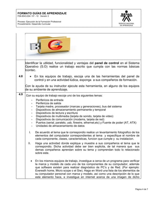 FORMATO GUÍAS DE APRENDIZAJE
F08-9543-004 / 07 - 10 Versión 3

Proceso: Ejecución de la Formación Profesional
Procedimiento: Desarrollo Curricular




        Identificar la utilidad, funcionalidad y ventajas del panel de control en el Sistema
        Operativo (S.O) realice un trabajo escrito que cumpla con las normas básicas
        Icontec.
 4.8        •        En los equipos de trabajo, escoja una de las herramientas del panel de
                     control y en una actividad lúdica, exponga a sus compañeros de formación.
        Con la ayuda de su instructor ejecute esta herramienta, en alguno de los equipos
        de su ambiente de aprendizaje.
 4.9     Con su equipo de trabajo escoja uno de los siguientes temas:
                 -    Perifericos de entrada
                 -    Perifericos de salida
                 -    Tarjeta madre, procesador (marcas y generaciones), bus del sistema
                 -    Dispositivos de almacenamiento permanente y temporal
                 -    Dispositivos de lectura y escritura
                 -    Dispositivos de multimedia (tarjeta de sonido, tarjeta de video)
                 -    Dispositivos de comunicación (modems, tarjeta de red)
                 -    Puertos (serial, paralelo, usb, firewire, ethernet,etc) y Fuente de poder (AT, ATX)
                 -    Unidades de almacenamiento de datos

            I.       De acuerdo al tema que le correspondio realice un levantamiento fotografico de los
                     elementos del computador correspondientes al tema y especifique el nombre de
                     cada componente, clases, caracteristicas, funcion que cumple y su instalacion.
           II.       Haga una actividad donde explique y muestre a sus compañeros el tema que le
                     correspondio. Dicha actividad debe ser bien explicita, de tal manera que sus
                     demas compañeros aprendan sobre su tema y comprendan todo lo relacionado
                     sobre este.

                 •   En los mismos equipos de trabajo, investigue a cerca de un programa para verificar
                     la marca y modelo de cada uno de los componentes de su computador, además
                     que software existen para realizar diagnóstico de PC’s y de Red. (Por ejemplo:
                     Everesth home, Micro scope o el Siw). Haga en Word una lista de los elementos de
                     su computador personal con marca y modelo, así como una descripción de lo que
                     este elemento hace, e investigue en internet acerca de una imagen de dicho



                                                                                                        Página 4 de 7
 