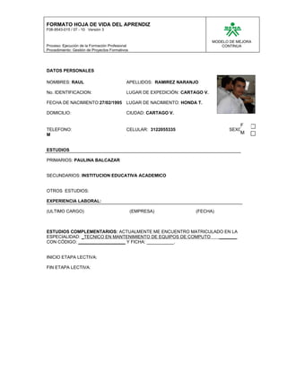 FORMATO HOJA DE VIDA DEL APRENDIZ
F08-9543-015 / 07 - 10 Versión 3


                                                                               MODELO DE MEJORA
Proceso: Ejecución de la Formación Profesional                                    CONTINUA
Procedimiento: Gestión de Proyectos Formativos




DATOS PERSONALES

NOMBRES: RAUL                                APELLIDOS: RAMIREZ NARANJO

No. IDENTIFICACION:                          LUGAR DE EXPEDICIÓN: CARTAGO V.

FECHA DE NACIMIENTO:27/02/1995               LUGAR DE NACIMIENTO: HONDA T.

DOMICILIO:                                   CIUDAD: CARTAGO V.

                                                                                          F
TELEFONO:                                    CELULAR: 3122055335                     SEXO:
M                                                                                         M


ESTUDIOS

PRIMARIOS: PAULINA BALCAZAR


SECUNDARIOS: INSTITUCION EDUCATIVA ACADEMICO


OTROS ESTUDIOS:

EXPERIENCIA LABORAL:

(ULTIMO CARGO)                                   (EMPRESA)             (FECHA)



ESTUDIOS COMPLEMENTARIOS: ACTUALMENTE ME ENCUENTRO MATRICULADO EN LA
ESPECIALIDAD: _TECNICO EN MANTENIMIENTO DE EQUIPOS DE COMPUTO _______
CON CÓDIGO: ___________________ Y FICHA: ___________.


INICIO ETAPA LECTIVA:

FIN ETAPA LECTIVA:
 