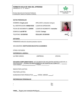 FORMATO HOJA DE VIDA DEL APRENDIZ
F08-9543-015 / 07 - 10 Versión 3


                                                                                      MODELO DE MEJORA
Proceso: Ejecución de la Formación Profesional                                           CONTINUA
Procedimiento: Gestión de Proyectos Formativos




DATOS PERSONALES

NOMBRES: Ángela yinet                        APELLIDOS: aristizabal rodriguez

No. IDENTIFICACION: 95092215325              LUGAR DE EXPEDICIÓN:

FECHA DE NACIMIENTO: 22/09/95                LUGAR DE NACIMIENTO: manizales

DOMICILIO:call 6#7-95                        CIUDAD: Cartago
                                                                                                 F
TELEFONO: 3212581803                         CELULAR: 3212581803                            SEXO:
                                                                                                 M

ESTUDIOS

PRIMARIOS:institución educativa perpetuo socorro


SECUNDARIOS: INSTITUCION EDUCATIVA ACADEMICO


OTROS ESTUDIOS:

EXPERIENCIA LABORAL:

(ULTIMO CARGO)                                   (EMPRESA)                      (FECHA)



ESTUDIOS COMPLEMENTARIOS: ACTUALMENTE ME ENCUENTRO MATRICULADO EN LA
ESPECIALIDAD: _TECNICO EN MANTENIMIENTO DE EQUIPOS DE COMPUTO _______
CON CÓDIGO: ___________________ Y FICHA: ___________.


INICIO ETAPA LECTIVA:

FIN ETAPA LECTIVA:

DURACION ETAPA PRODUCTIVA: _____ HORAS (MESES: ______).


REFERENCIAS PERSONALES


-                                                                     TEL:
-                                                                     TEL:



FIRMA__ Ángela yinet aristizabal Rodríguez________________________________
 