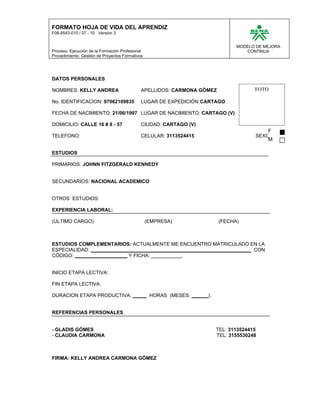 FORMATO HOJA DE VIDA DEL APRENDIZ
F08-9543-015 / 07 - 10 Versión 3


                                                                              MODELO DE MEJORA
Proceso: Ejecución de la Formación Profesional                                   CONTINUA
Procedimiento: Gestión de Proyectos Formativos




DATOS PERSONALES

NOMBRES: KELLY ANDREA                        APELLIDOS: CARMONA GÓMEZ               FOTO

No. IDENTIFICACION: 97062109835              LUGAR DE EXPEDICIÓN:CARTAGO

FECHA DE NACIMIENTO: 21/06/1997 LUGAR DE NACIMIENTO: CARTAGO (V)

DOMICILIO: CALLE 16 # 8 - 57                 CIUDAD: CARTAGO (V)
                                                                                         F
TELEFONO:                                    CELULAR: 3113524415                    SEXO:
                                                                                         M

ESTUDIOS

PRIMARIOS: JOHNN FITZGERALD KENNEDY


SECUNDARIOS: NACIONAL ACADEMICO


OTROS ESTUDIOS:

EXPERIENCIA LABORAL:

(ULTIMO CARGO)                                   (EMPRESA)              (FECHA)



ESTUDIOS COMPLEMENTARIOS: ACTUALMENTE ME ENCUENTRO MATRICULADO EN LA
ESPECIALIDAD: __________________________________________________________ CON
CÓDIGO: ___________________ Y FICHA: ___________.


INICIO ETAPA LECTIVA:

FIN ETAPA LECTIVA:

DURACION ETAPA PRODUCTIVA: _____ HORAS (MESES: ______).


REFERENCIAS PERSONALES


- GLADIS GÓMES                                                       TEL: 3113524415
- CLAUDIA CARMONA                                                    TEL: 3155530248



FIRMA: KELLY ANDREA CARMONA GÓMEZ
 