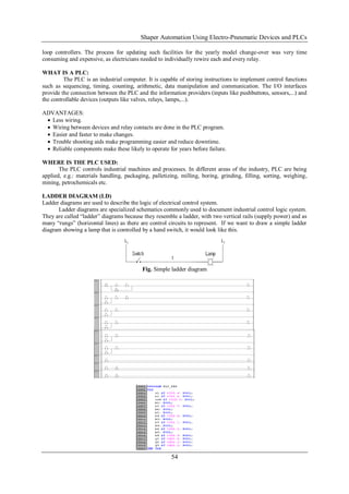 Shaper Automation Using Electro-Pneumatic Devices and PLCs
54
loop controllers. The process for updating such facilities for the yearly model change-over was very time
consuming and expensive, as electricians needed to individually rewire each and every relay.
WHAT IS A PLC:
The PLC is an industrial computer. It is capable of storing instructions to implement control functions
such as sequencing, timing, counting, arithmetic, data manipulation and communication. The I/O interfaces
provide the connection between the PLC and the information providers (inputs like pushbuttons, sensors,...) and
the controllable devices (outputs like valves, relays, lamps,...).
ADVANTAGES:
 Less wiring.
 Wiring between devices and relay contacts are done in the PLC program.
 Easier and faster to make changes.
 Trouble shooting aids make programming easier and reduce downtime.
 Reliable components make these likely to operate for years before failure.
WHERE IS THE PLC USED:
The PLC controls industrial machines and processes. In different areas of the industry, PLC are being
applied, e.g.: materials handling, packaging, palletizing, milling, boring, grinding, filling, sorting, weighing,
mining, petrochemicals etc.
LADDER DIAGRAM (LD)
Ladder diagrams are used to describe the logic of electrical control system.
Ladder diagrams are specialized schematics commonly used to document industrial control logic system.
They are called “ladder” diagrams because they resemble a ladder, with two vertical rails (supply power) and as
many “rungs” (horizontal lines) as there are control circuits to represent. If we want to draw a simple ladder
diagram showing a lamp that is controlled by a hand switch, it would look like this.
Fig. Simple ladder diagram
 