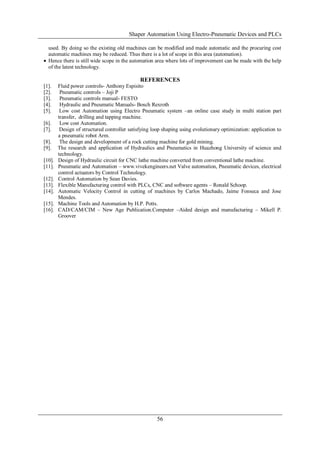 Shaper Automation Using Electro-Pneumatic Devices and PLCs
56
used. By doing so the existing old machines can be modified and made automatic and the procuring cost
automatic machines may be reduced. Thus there is a lot of scope in this area (automation).
 Hence there is still wide scope in the automation area where lots of improvement can be made with the help
of the latest technology.
REFERENCES
[1]. Fluid power controls- Anthony Espisito
[2]. Pneumatic controls – Joji P
[3]. Pneumatic controls manual- FESTO
[4]. Hydraulic and Pneumatic Manuals- Bosch Rexroth
[5]. Low cost Automation using Electro Pneumatic system –an online case study in multi station part
transfer, drilling and tapping machine.
[6]. Low cost Automation.
[7]. Design of structured controller satisfying loop shaping using evolutionary optimization: application to
a pneumatic robot Arm.
[8]. The design and development of a rock cutting machine for gold mining.
[9]. The research and application of Hydraulics and Pneumatics in Huazhong University of science and
technology.
[10]. Design of Hydraulic circuit for CNC lathe machine converted from conventional lathe machine.
[11]. Pneumatic and Automation – www.vivekengineers.net Valve automation, Pneumatic devices, electrical
control actuators by Control Technology.
[12]. Control Automation by Sean Davies.
[13]. Flexible Manufacturing control with PLCs, CNC and software agents – Ronald Schoop.
[14]. Automatic Velocity Control in cutting of machines by Carlos Machado, Jaime Fonseca and Jose
Mendes.
[15]. Machine Tools and Automation by H.P. Potts.
[16]. CAD/CAM/CIM – New Age Publication.Computer –Aided design and manufacturing – Mikell P.
Groover
 