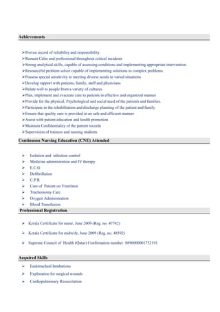 Achievements
Proven record of reliability and responsibility.
Remain Calm and professional throughout critical incidents
Strong analytical skills, capable of assessing conditions and implementing appropriate intervention.
Resourceful problem solver capable of implementing solutions to complex problems.
Possess special sensitivity to meeting diverse needs in varied situations
Develop rapport with patients, family, staff and physicians
Relate well to people from a variety of cultures
Plan, implement and evacuate care to patients in effective and organized manner
Provide for the physical, Psychological and social need of the patients and families.
Participate in the rehabilitation and discharge planning of the patient and family
Ensure that quality care is provided in an safe and efficient manner
Assist with patient education and health promotion
Maintain Confidentiality of the patient records
Supervision of trainees and nursing students
Continuous Nursing Education (CNE) Attended
 Isolation and infection control
 Medicine administration and IV therapy
 E.C.G
 Defibrillation
 C.P.R
 Care of Patient on Ventilator
 Tracheotomy Care
 Oxygen Administration
 Blood Transfusion
Professional Registration
 Kerala Certificate for nurse, June 2009 (Reg. no. 47742)
 Kerala Certificate for midwife, June 2009 (Reg. no. 48592)
 Supreme Council of Health (Qatar) Confirmation number 8890000001752191
Acquired Skills
 Endotracheal Intubations
 Exploration for surgical wounds
 Cardiopulmonary Resuscitation
 