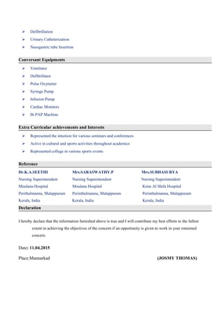  Defibrillation
 Urinary Catheterization
 Nasogastric tube Insertion
Conversant Equipments
 Ventilator
 Defibrillator
 Pulse Oxymeter
 Syringe Pump
 Infusion Pump
 Cardiac Monitors
 Bi PAP Machine
Extra Curricular achievements and Interests
 Represented the intuition for various seminars and conferences
 Active in cultural and sports activities throughout academics
 Represented college in various sports events
Reference
Dr.K.A.SEETHI Mrs.SARASWATHY.P Mrs.SUBHASURYA
Nursing Superintendent Nursing Superintendent Nursing Superintendent
Moulana Hospital Moulana Hospital Kims Al Shifa Hospital
Perithalmanna, Malappuram Perinthalmanna, Malappuram Perinthalmanna, Malappuram
Kerala, India Kerala, India Kerala, India
Declaration
I hereby declare that the information furnished above is true and I will contribute my best efforts to the fullest
extent in achieving the objectives of the concern if an opportunity is given to work in your esteemed
concern.
Date: 11.04.2015
Place:Mannarkad (JOSMY THOMAS)
 
