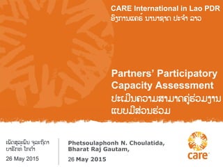 Partners’ Participatory
Capacity Assessment
ຎະເມີຌ຃ລາມ຦າມາຈ຃ໞຩໞລມຄາຌ
ແຍຍມີ຦ໞລຌຩໞລມ
CARE International in Lao PDR
ຨົຄກາຌແ຃ຣ໌ ຌາຌາຆາຈ ຎະ຅ໍາ ຤າລ
Phetsoulaphonh N. Choulatida,
Bharat Raj Gautam,
ເພັຈ຦ຸ຤ະພົຌ ຅ຸ຤ະຊິຈາ
ຍາຩັກ຋໌ ໂກຉໍາ
26 May 2015 26 May 2015
 