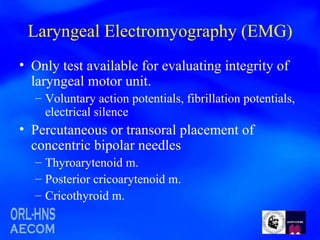 Laryngeal Electromyography (EMG) Only test available for evaluating integrity of laryngeal motor unit. Voluntary action potentials, fibrillation potentials, electrical silence Percutaneous or transoral placement of concentric bipolar needles Thyroarytenoid m.  Posterior cricoarytenoid m. Cricothyroid m.  